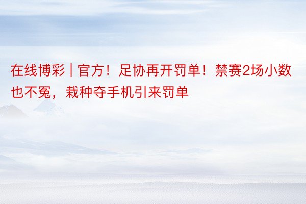 在线博彩 | 官方！足协再开罚单！禁赛2场小数也不冤，栽种夺手机引来罚单