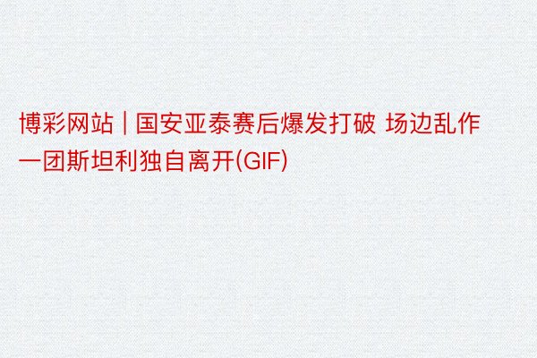 博彩网站 | 国安亚泰赛后爆发打破 场边乱作一团斯坦利独自离开(GIF)