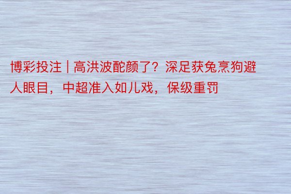 博彩投注 | 高洪波酡颜了？深足获兔烹狗避人眼目，中超准入如儿戏，保级重罚