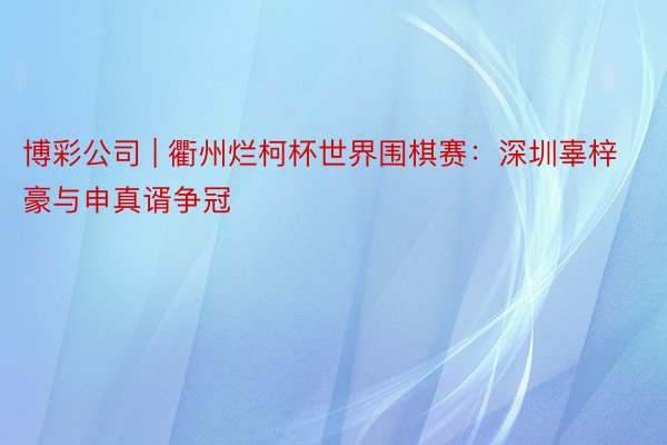 博彩公司 | 衢州烂柯杯世界围棋赛：深圳辜梓豪与申真谞争冠