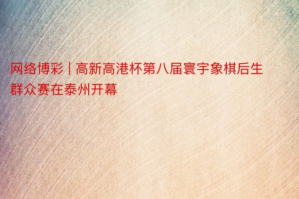 网络博彩 | 高新高港杯第八届寰宇象棋后生群众赛在泰州开幕