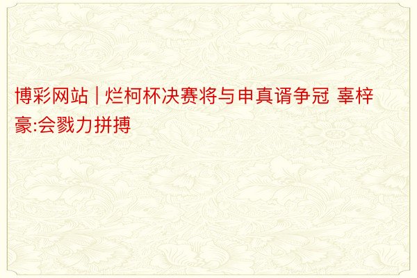 博彩网站 | 烂柯杯决赛将与申真谞争冠 辜梓豪:会戮力拼搏
