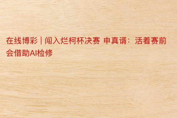 在线博彩 | 闯入烂柯杯决赛 申真谞：活着赛前会借助AI检修