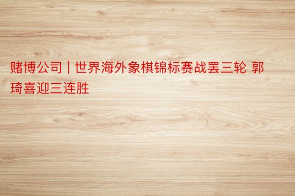 赌博公司 | 世界海外象棋锦标赛战罢三轮 郭琦喜迎三连胜
