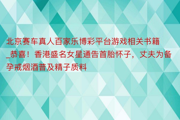 北京赛车真人百家乐博彩平台游戏相关书籍_恭喜！香港盛名女星通告首胎怀子，丈夫为备孕戒烟酒普及精子质料
