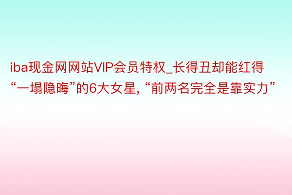 iba现金网网站VIP会员特权_长得丑却能红得“一塌隐晦”的6大女星， “前两名完全是靠实力”