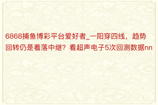 6868捕鱼博彩平台爱好者_一阳穿四线，趋势回转仍是着落中继？看超声电子5次回测数据nn