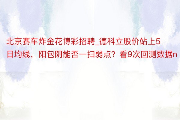 北京赛车炸金花博彩招聘_德科立股价站上5日均线，阳包阴能否一扫弱点？看9次回测数据n