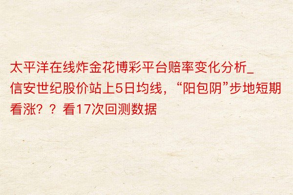 太平洋在线炸金花博彩平台赔率变化分析_信安世纪股价站上5日均线，“阳包阴”步地短期看涨？？看17次回测数据
