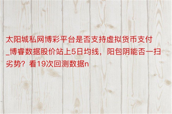 太阳城私网博彩平台是否支持虚拟货币支付_博睿数据股价站上5日均线，阳包阴能否一扫劣势？看19次回测数据n