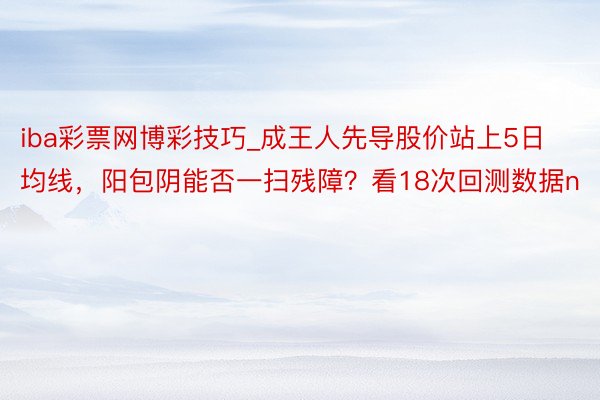 iba彩票网博彩技巧_成王人先导股价站上5日均线，阳包阴能否一扫残障？看18次回测数据n