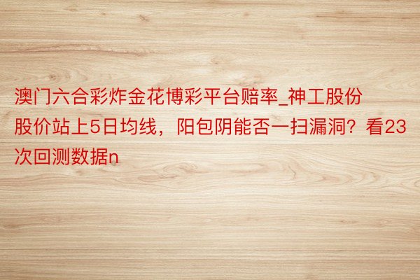 澳门六合彩炸金花博彩平台赔率_神工股份股价站上5日均线，阳包阴能否一扫漏洞？看23次回测数据n
